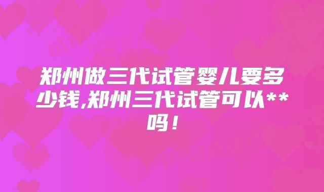 郑州做三代试管婴儿要多少钱,郑州三代试管可以**吗!