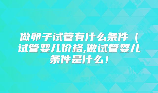 做卵子试管有什么条件(试管婴儿价格,做试管婴儿条件是什么!