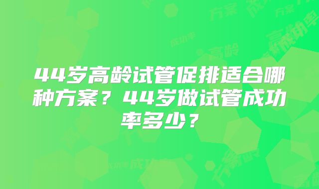 44岁高龄试管促排适合哪种方案?44岁做试管成功率多少?