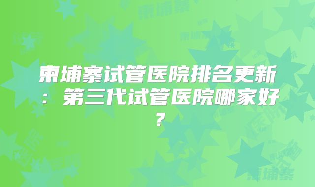 柬埔寨试管医院排名更新:第三代试管医院哪家好?