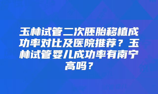 玉林试管二次胚胎移植成功率对比及医院推荐?玉林试管婴儿成功率有南宁高吗?