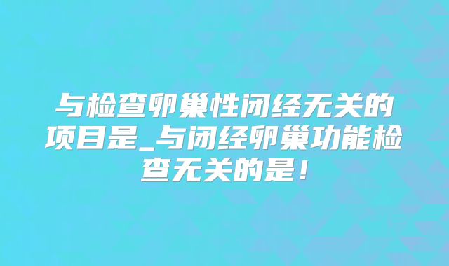 与检查卵巢性闭经无关的项目是_与闭经卵巢功能检查无关的是!
