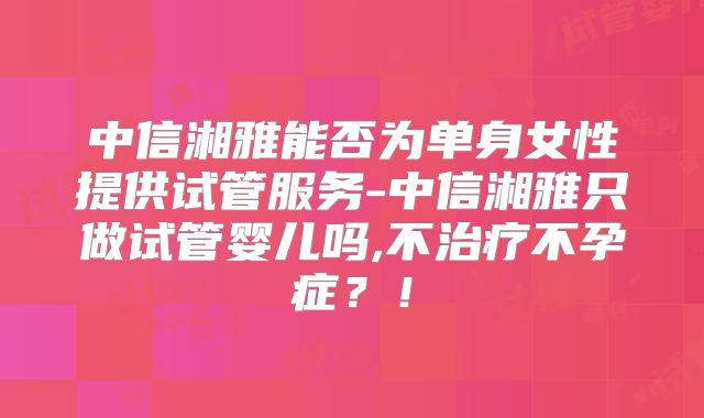 中信湘雅能否为单身女性提供试管服务-中信湘雅只做试管婴儿吗,不治疗不孕症?!