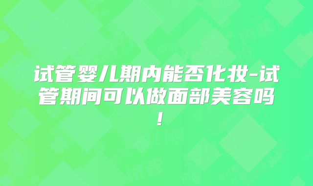 试管婴儿期内能否化妆-试管期间可以做面部美容吗!