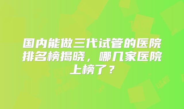 国内能做三代试管的医院排名榜揭晓,哪几家医院上榜了?
