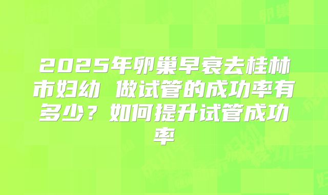 2025年卵巢早衰去桂林市妇幼 做试管的成功率有多少?如何提升试管成功率