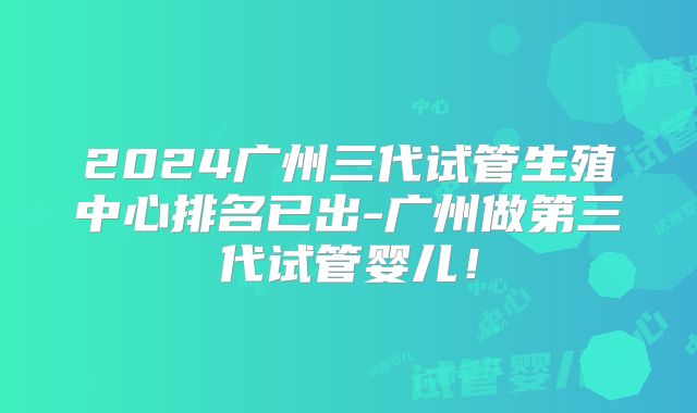 2024广州三代试管生殖中心排名已出-广州做第三代试管婴儿！
