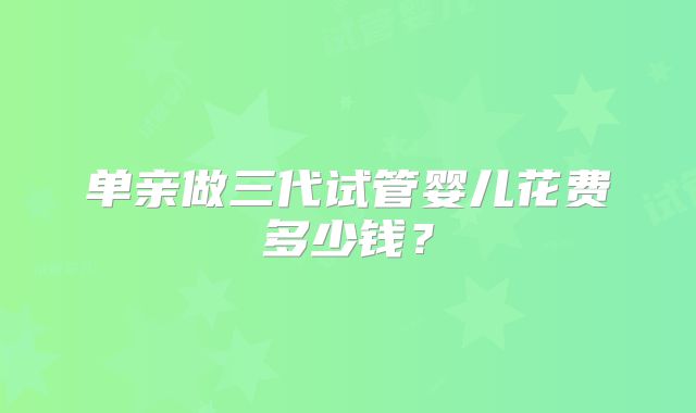单亲做三代试管婴儿花费多少钱？