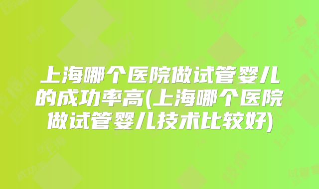 上海哪个医院做试管婴儿的成功率高(上海哪个医院做试管婴儿技术比较好)