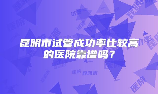 昆明市试管成功率比较高的医院靠谱吗?