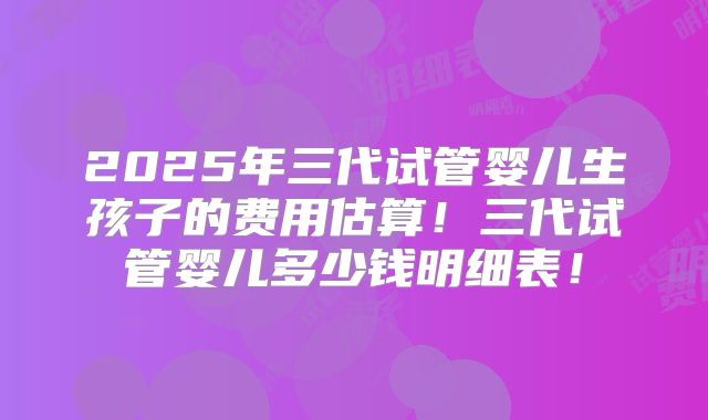 2025年三代试管婴儿生孩子的费用估算!三代试管婴儿多少钱明细表!