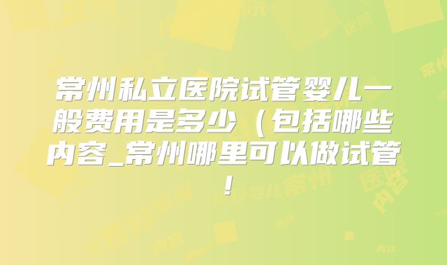 常州私立医院试管婴儿一般费用是多少(包括哪些内容_常州哪里可以做试管!