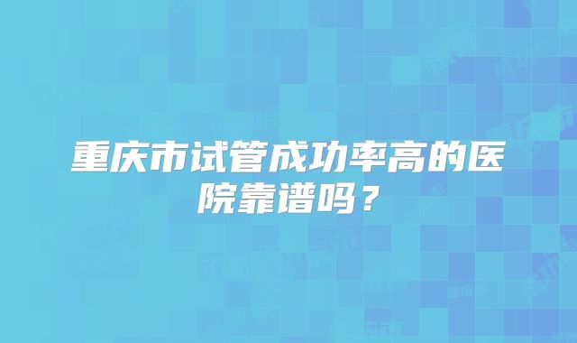 重庆市试管成功率高的医院靠谱吗？