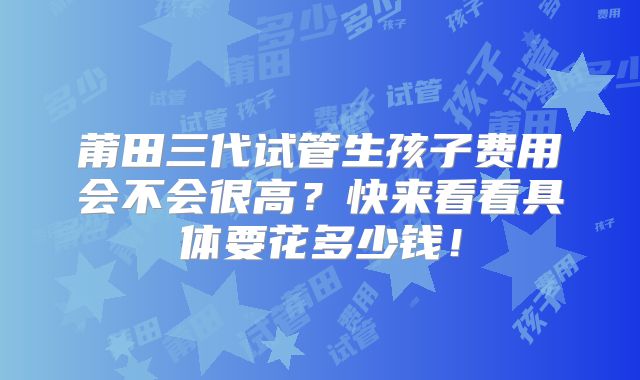 莆田三代试管生孩子费用会不会很高?快来看看具体要花多少钱!