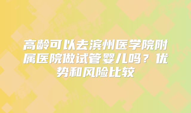 高龄可以去滨州医学院附属医院做试管婴儿吗？优势和风险比较