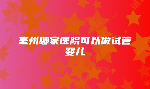 毫州哪家医院可以做试管婴儿