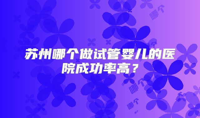 苏州哪个做试管婴儿的医院成功率高?