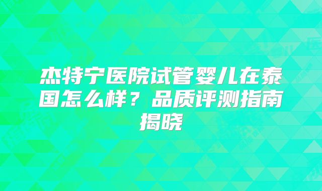 杰特宁医院试管婴儿在泰国怎么样？品质评测指南揭晓