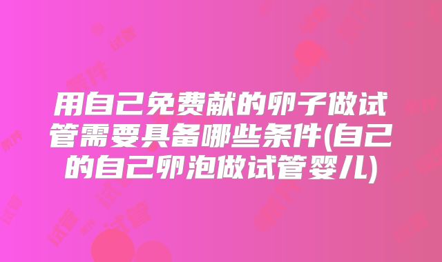 用自己免费献的卵子做试管需要具备哪些条件(自己的自己卵泡做试管婴儿)
