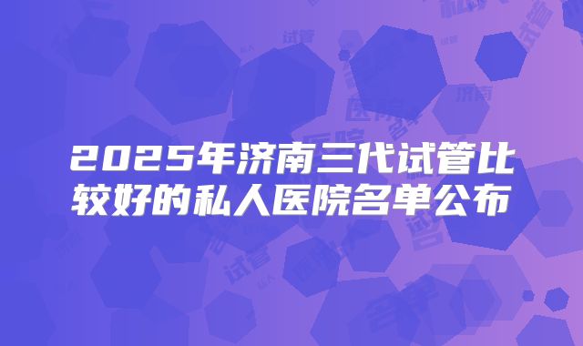 2025年济南三代试管比较好的私人医院名单公布