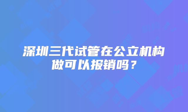 深圳三代试管在公立机构做可以报销吗？