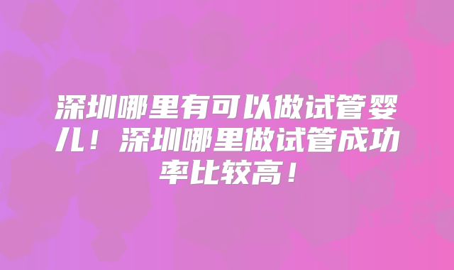 深圳哪里有可以做试管婴儿!深圳哪里做试管成功率比较高!