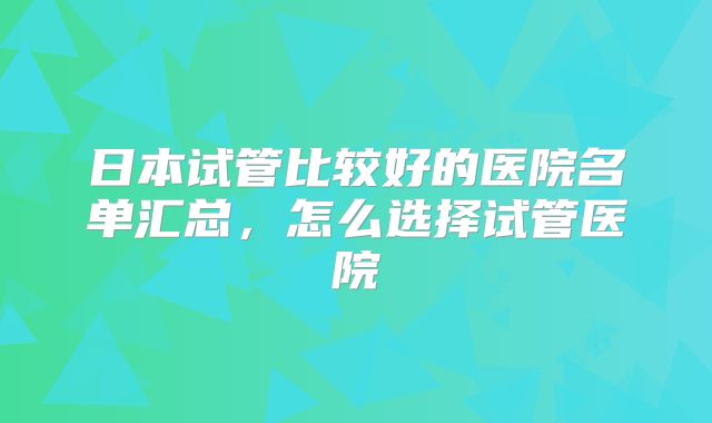 日本试管比较好的医院名单汇总,怎么选择试管医院