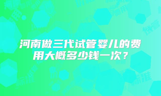 河南做三代试管婴儿的费用大概多少钱一次?