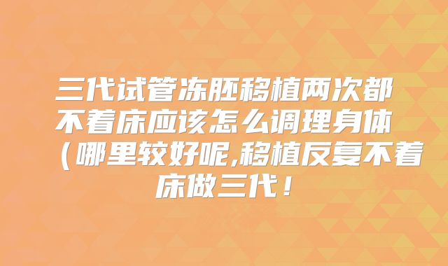 三代试管冻胚移植两次都不着床应该怎么调理身体(哪里较好呢,移植反复不着床做三代!