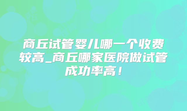 商丘试管婴儿哪一个收费较高_商丘哪家医院做试管成功率高!