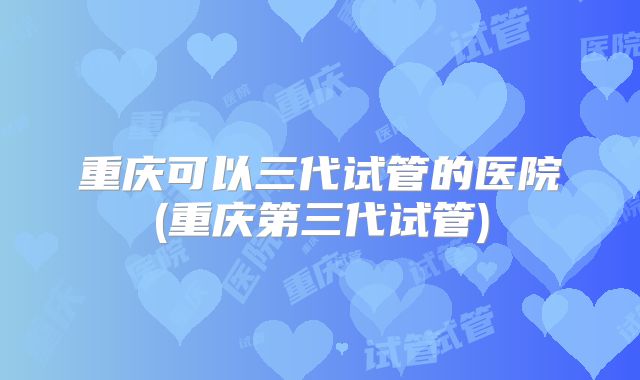 重庆可以三代试管的医院(重庆第三代试管)