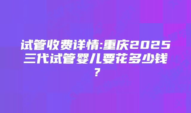 试管收费详情:重庆2025三代试管婴儿要花多少钱?