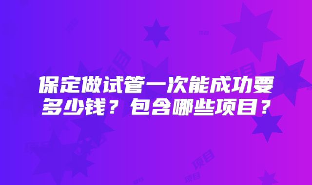 保定做试管一次能成功要多少钱？包含哪些项目？