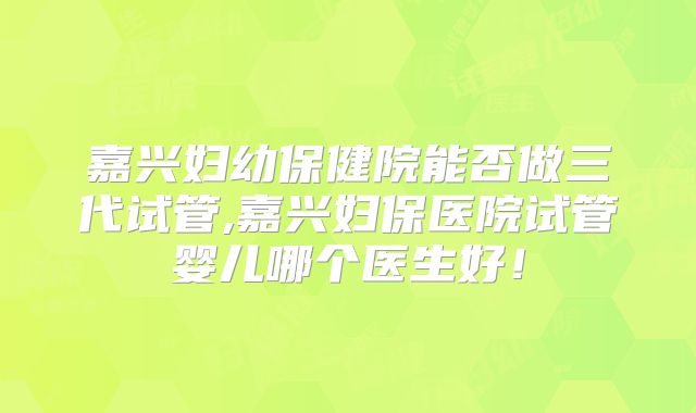 嘉兴妇幼保健院能否做三代试管,嘉兴妇保医院试管婴儿哪个医生好!