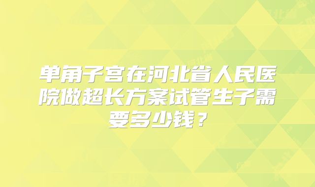 单角子宫在河北省人民医院做超长方案试管生子需要多少钱?