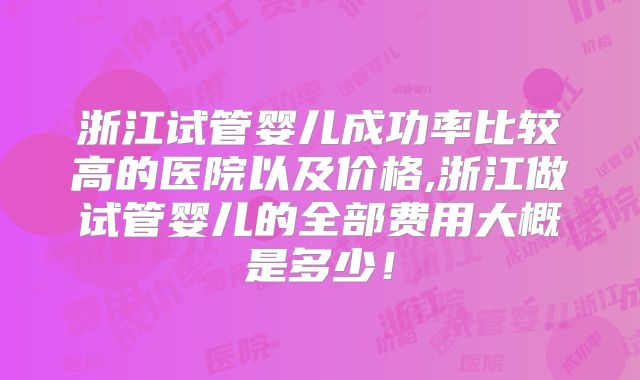 浙江试管婴儿成功率比较高的医院以及价格,浙江做试管婴儿的全部费用大概是多少!