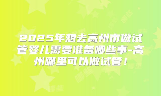 2025年想去高州市做试管婴儿需要准备哪些事-高州哪里可以做试管！