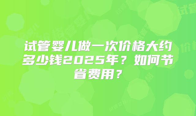 试管婴儿做一次价格大约多少钱2025年？如何节省费用？