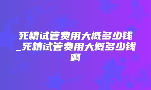 死精试管费用大概多少钱_死精试管费用大概多少钱啊