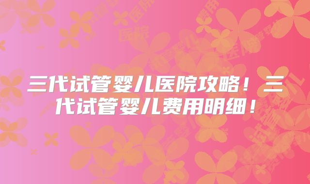 三代试管婴儿医院攻略！三代试管婴儿费用明细！