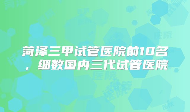 菏泽三甲试管医院前10名，细数国内三代试管医院