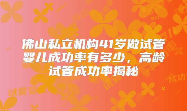 佛山私立机构41岁做试管婴儿成功率有多少,高龄试管成功率揭秘