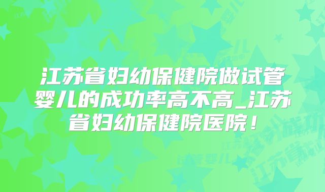 江苏省妇幼保健院做试管婴儿的成功率高不高_江苏省妇幼保健院医院！