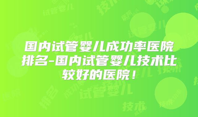 国内试管婴儿成功率医院排名-国内试管婴儿技术比较好的医院!