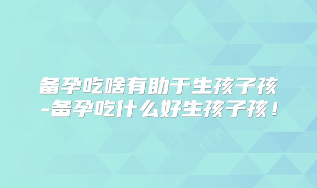 备孕吃啥有助于生孩子孩-备孕吃什么好生孩子孩!