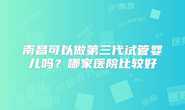 南昌可以做第三代试管婴儿吗?哪家医院比较好
