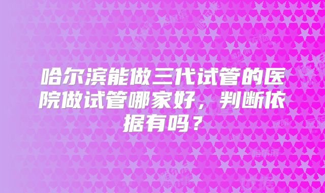 哈尔滨能做三代试管的医院做试管哪家好，判断依据有吗？