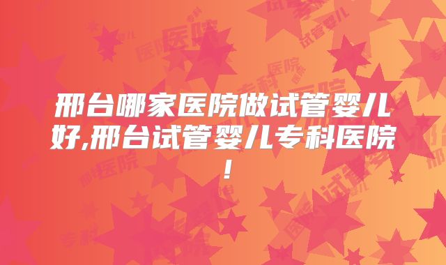 邢台哪家医院做试管婴儿好,邢台试管婴儿专科医院!