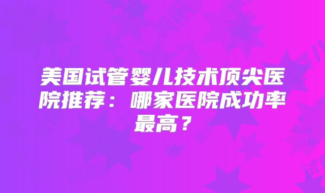 美国试管婴儿技术顶尖医院推荐：哪家医院成功率最高？