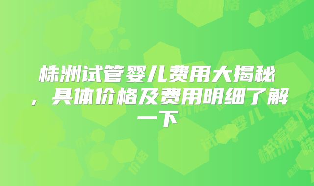 株洲试管婴儿费用大揭秘，具体价格及费用明细了解一下